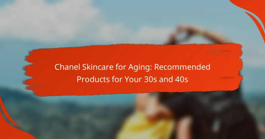 Chanel Skincare for Aging: Recommended Products for Your 30s and 40s