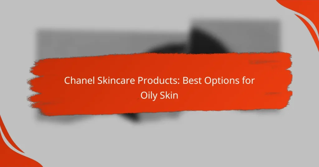 Chanel Skincare Products: Best Options for Oily Skin